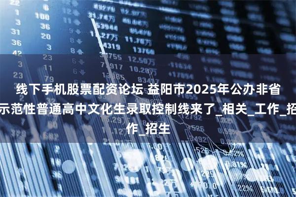 线下手机股票配资论坛 益阳市2025年公办非省级示范性普通高中文化生录取控制线来了_相关_工作_招生