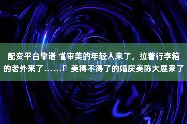 配资平台靠谱 懂审美的年轻人来了，拉着行李箱的老外来了……‌美得不得了的婚庆美陈大展来了