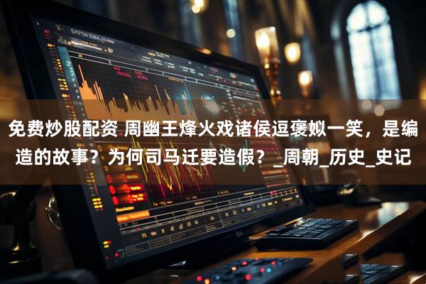 免费炒股配资 周幽王烽火戏诸侯逗褒姒一笑，是编造的故事？为何司马迁要造假？_周朝_历史_史记