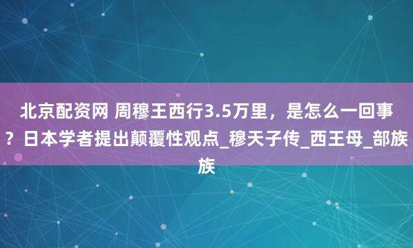 北京配资网 周穆王西行3.5万里,是怎么一回事?日本学者提出颠覆性观点_穆天子传_西王母_部族