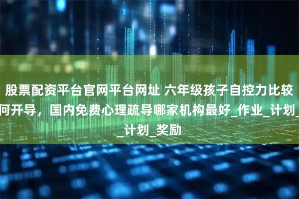 股票配资平台官网平台网址 六年级孩子自控力比较差如何开导,国内免费心理疏导哪家机构最好_作业_计划_奖励