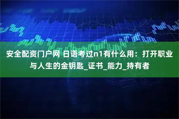 安全配资门户网 日语考过n1有什么用：打开职业与人生的金钥匙_证书_能力_持有者