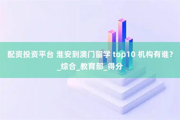 配资投资平台 淮安到澳门留学 top10 机构有谁？_综合_教育部_得分