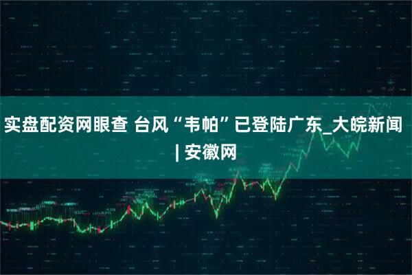 实盘配资网眼查 台风“韦帕”已登陆广东_大皖新闻 | 安徽网