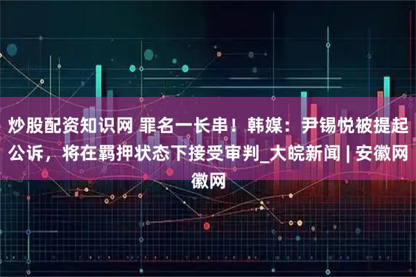 炒股配资知识网 罪名一长串！韩媒：尹锡悦被提起公诉，将在羁押状态下接受审判_大皖新闻 | 安徽网