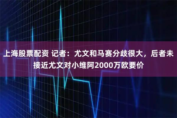 上海股票配资 记者：尤文和马赛分歧很大，后者未接近尤文对小维阿2000万欧要价