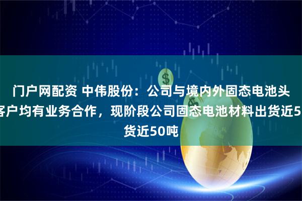门户网配资 中伟股份:公司与境内外固态电池头部客户均有业务合作,现阶段公司固态电池材料出货近50吨
