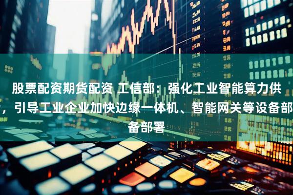 股票配资期货配资 工信部：强化工业智能算力供给，引导工业企业加快边缘一体机、智能网关等设备部署