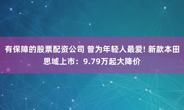 有保障的股票配资公司 曾为年轻人最爱! 新款本田思域上市：9.79万起大降价