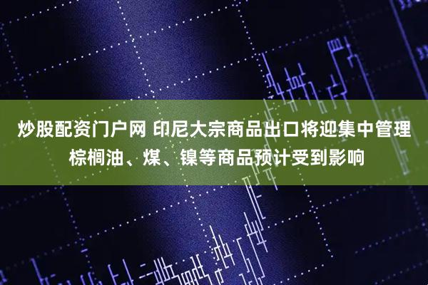 炒股配资门户网 印尼大宗商品出口将迎集中管理 棕榈油、煤、镍等商品预计受到影响