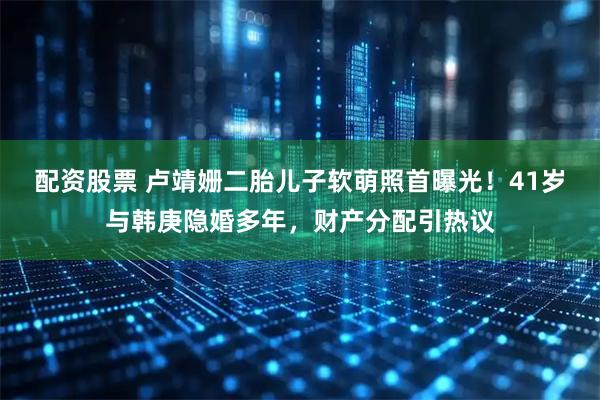 配资股票 卢靖姗二胎儿子软萌照首曝光！41岁与韩庚隐婚多年，财产分配引热议