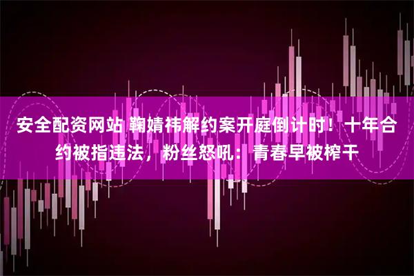 安全配资网站 鞠婧祎解约案开庭倒计时！十年合约被指违法，粉丝怒吼：青春早被榨干