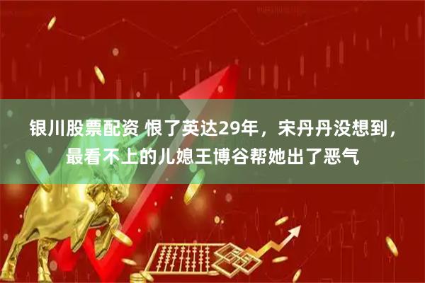 银川股票配资 恨了英达29年，宋丹丹没想到，最看不上的儿媳王博谷帮她出了恶气