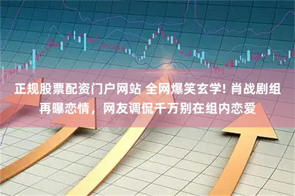 正规股票配资门户网站 全网爆笑玄学! 肖战剧组再曝恋情，网友调侃千万别在组内恋爱