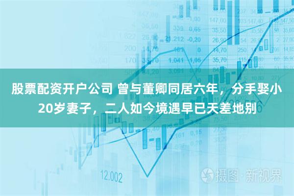 股票配资开户公司 曾与董卿同居六年，分手娶小20岁妻子，二人如今境遇早已天差地别